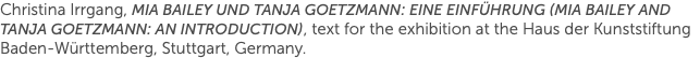 Christina Irrgang, Mia Bailey und Tanja Goetzmann: Eine Einführung (Mia Bailey and Tanja Goetzmann: An Introduction), text for the exhibition at the Haus der Kunststiftung Baden-Württemberg, Stuttgart, Germany.