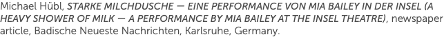 Michael Hübl, Starke Milchdusche — eine performance von Mia Bailey in der insel (A Heavy Shower of Milk — a performance by Mia Bailey at the Insel Theatre), newspaper article, Badische Neueste Nachrichten, Karlsruhe, Germany.