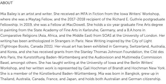 About  Mia Bailey is an artist and writer. She received an MFA in Fiction from the Iowa Writers' Workshop, where she was a Maytag Fellow, and the 2017-2018 recipient of the Richard E. Guthrie postgraduate Fellowship. In 2019, she was a Fellow at MacDowell. She holds a six-year graduate Fine Arts degree in painting from the State Academy of Fine Arts in Karlsruhe, Germany, and a B.A.hons in Comparative Religions (Asia, Africa, and the Middle East) from SOAS at the University of London. Her writing has been anthologized in Strangers in Paris: New Writing inspired by the City of Light (Tightrope Books, Canada 2011). Her visual art has been exhibited in Germany, Switzerland, Australia, and Korea, and she has received grants from the Stanley Thomas Johnson Foundation, the Cité des Arts Paris, the Kunststiftung Baden-Württemberg and the Audiovision and Multimedia Commission Basel, amongst others. She has taught writing at the University of Iowa and the Berlin Writers' Workshop, and her written work is represented by Gail Hochman of Brandt and Hochman New York. She is a member of the Künstlerbund Baden-Württemberg. Mia was born in Bangkok, grew up in Thailand, Australia, Canada, France, and Japan, and holds both Australian and German citizenship. 