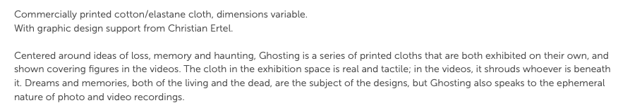 Commercially printed cotton/elastane cloth, dimensions variable. With graphic design support from Christian Ertel. Centered around ideas of loss, memory and haunting, Ghosting is a series of printed cloths that are both exhibited on their own, and shown covering figures in the videos. The cloth in the exhibition space is real and tactile; in the videos, it shrouds whoever is beneath it. Dreams and memories, both of the living and the dead, are the subject of the designs, but Ghosting also speaks to the ephemeral nature of photo and video recordings.