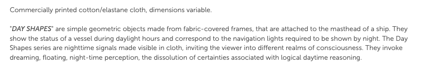 Commercially printed cotton/elastane cloth, dimensions variable. "Day Shapes" are simple geometric objects made from fabric-covered frames, that are attached to the masthead of a ship. They show the status of a vessel during daylight hours and correspond to the navigation lights required to be shown by night. The Day Shapes series are nighttime signals made visible in cloth, inviting the viewer into different realms of consciousness. They invoke dreaming, floating, night-time perception, the dissolution of certainties associated with logical daytime reasoning.