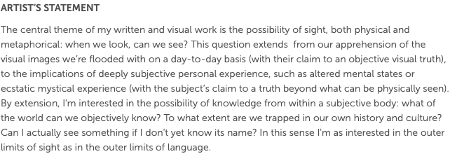 ARTIST’S STATEMENT The central theme of my written and visual work is the possibility of sight, both physical and metaphorical: when we look, can we see? This question extends from our apprehension of the visual images we’re flooded with on a day-to-day basis (with their claim to an objective visual truth), to the implications of deeply subjective personal experience, such as altered mental states or ecstatic mystical experience (with the subject’s claim to a truth beyond what can be physically seen). By extension, I'm interested in the possibility of knowledge from within a subjective body: what of the world can we objectively know? To what extent are we trapped in our own history and culture? Can I actually see something if I don't yet know its name? In this sense I'm as interested in the outer limits of sight as in the outer limits of language.