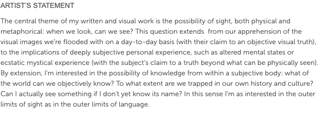 ARTIST’S STATEMENT The central theme of my written and visual work is the possibility of sight, both physical and metaphorical: when we look, can we see? This question extends from our apprehension of the visual images we’re flooded with on a day-to-day basis (with their claim to an objective visual truth), to the implications of deeply subjective personal experience, such as altered mental states or ecstatic mystical experience (with the subject’s claim to a truth beyond what can be physically seen). By extension, I'm interested in the possibility of knowledge from within a subjective body: what of the world can we objectively know? To what extent are we trapped in our own history and culture? Can I actually see something if I don't yet know its name? In this sense I'm as interested in the outer limits of sight as in the outer limits of language.